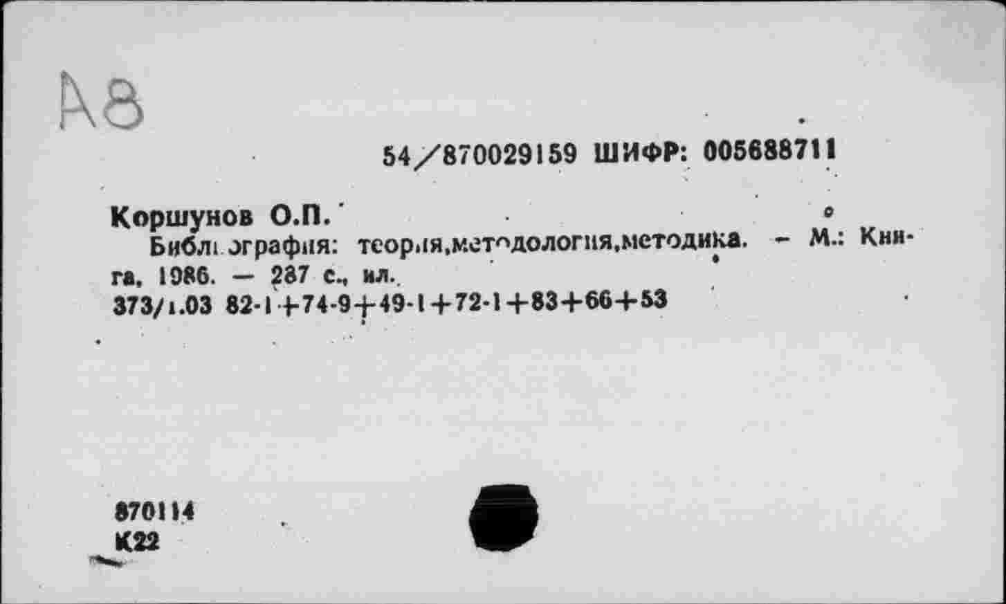 ﻿Nô
54/870029159 ШИФР: 005688711
Коршунов О.П. '	0
Библ і or рафия: теория,методология,методика. - М.: Книга. 1986. — 287 с., ил.
373/1.03 82-1+74-9+49-1+72-1+83+66+53
870114 К22